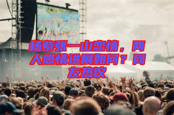 楊紫張一山戀情，兩人感情進(jìn)展如何？網(wǎng)友熱議
