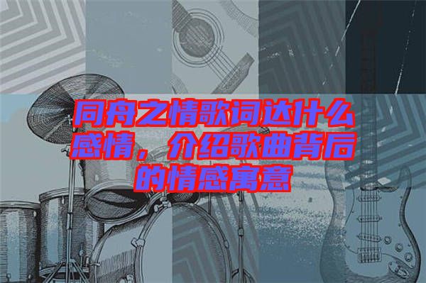 同舟之情歌詞達(dá)什么感情，介紹歌曲背后的情感寓意