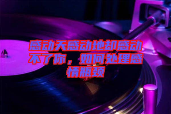 感動天感動地卻感動不了你，如何處理感情瓶頸