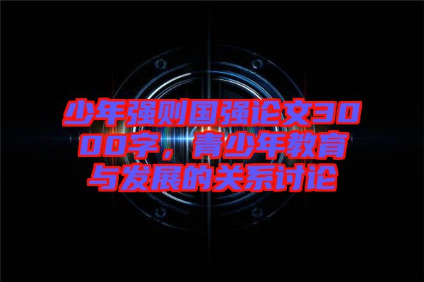 少年強(qiáng)則國(guó)強(qiáng)論文3000字，青少年教育與發(fā)展的關(guān)系討論