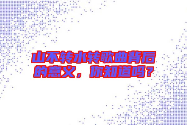 山不轉(zhuǎn)水轉(zhuǎn)歌曲背后的意義，你知道嗎？