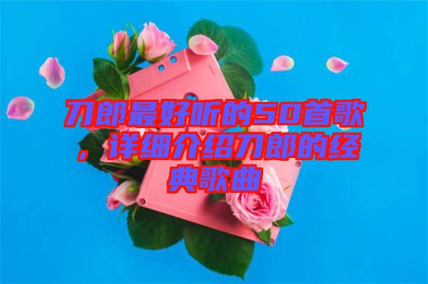 刀郎最好聽的50首歌，詳細(xì)介紹刀郎的經(jīng)典歌曲
