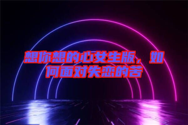 想你想的心女生版，如何面對(duì)失戀的苦