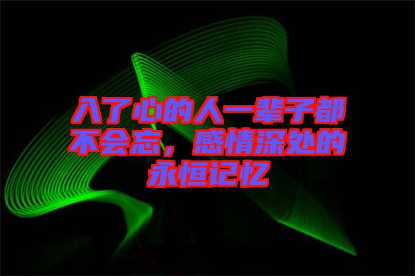 入了心的人一輩子都不會忘，感情深處的永恒記憶