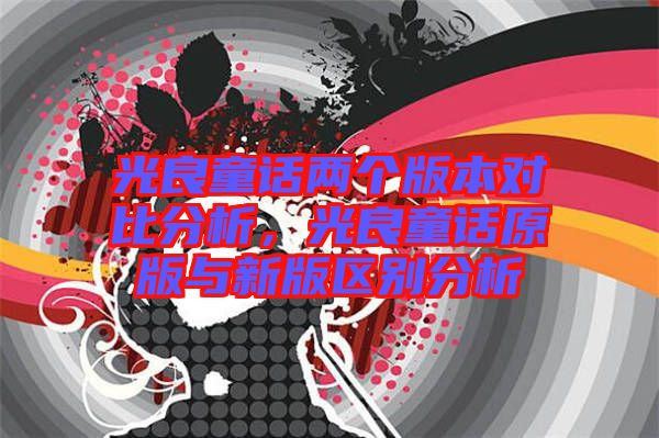 光良童話兩個版本對比分析，光良童話原版與新版區(qū)別分析