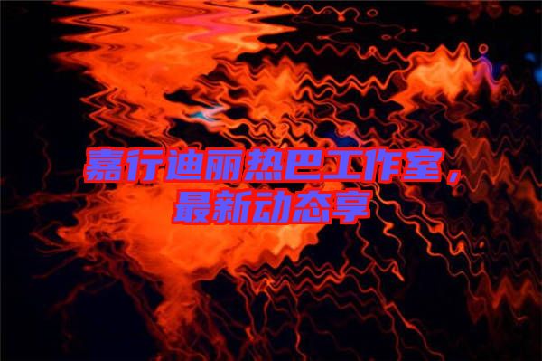 嘉行迪麗熱巴工作室，最新動態(tài)享