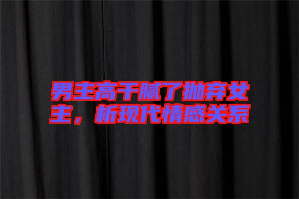 男主高干膩了拋棄女主，析現(xiàn)代情感關系
