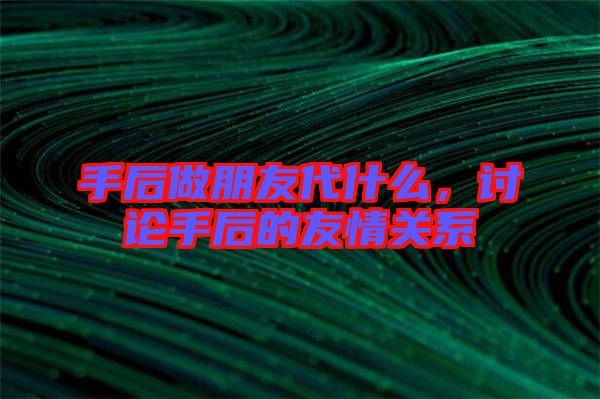手后做朋友代什么，討論手后的友情關(guān)系