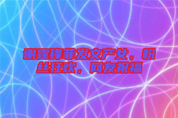 謝霆鋒菲發(fā)文產(chǎn)女，粉絲狂歡，網(wǎng)友祝福