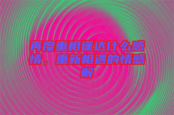 再度重相逢達(dá)什么感情，重新相遇的情感解