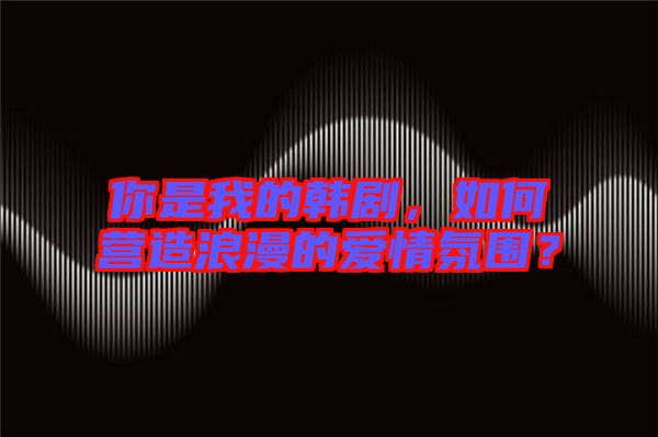你是我的韓劇，如何營造浪漫的愛情氛圍？