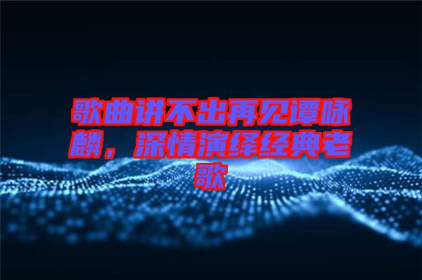 歌曲講不出再見(jiàn)譚詠麟，深情演繹經(jīng)典老歌