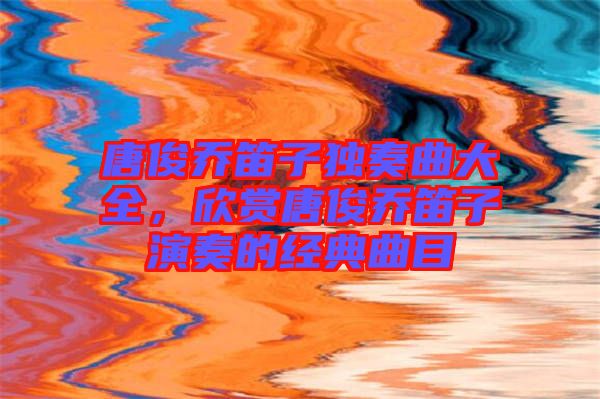 唐俊喬笛子獨奏曲大全，欣賞唐俊喬笛子演奏的經(jīng)典曲目