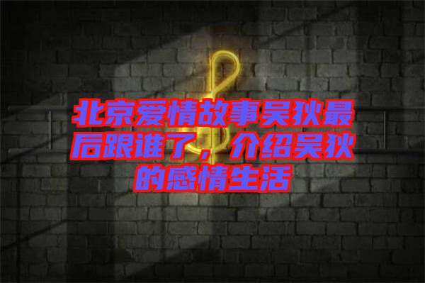 北京愛情故事吳狄最后跟誰了，介紹吳狄的感情生活