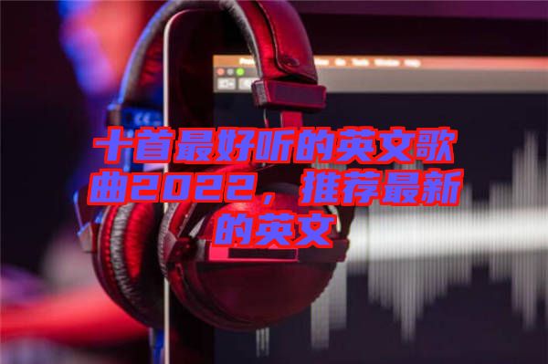 十首最好聽(tīng)的英文歌曲2022，推薦最新的英文