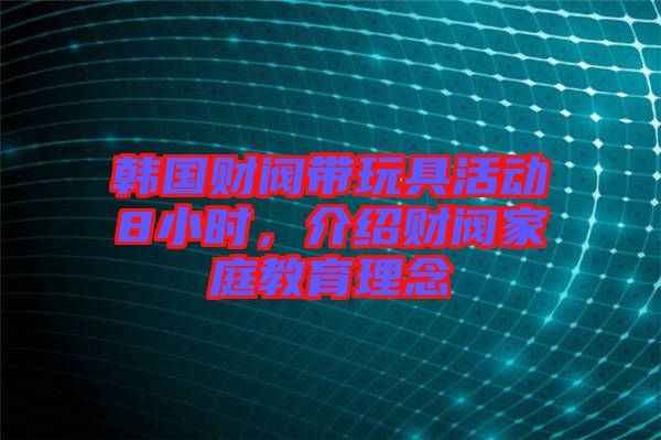 韓國(guó)財(cái)閥帶玩具活動(dòng)8小時(shí)，介紹財(cái)閥家庭教育理念