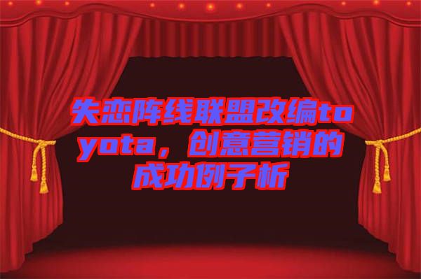 失戀陣線聯(lián)盟改編toyota，創(chuàng)意營(yíng)銷(xiāo)的成功例子析