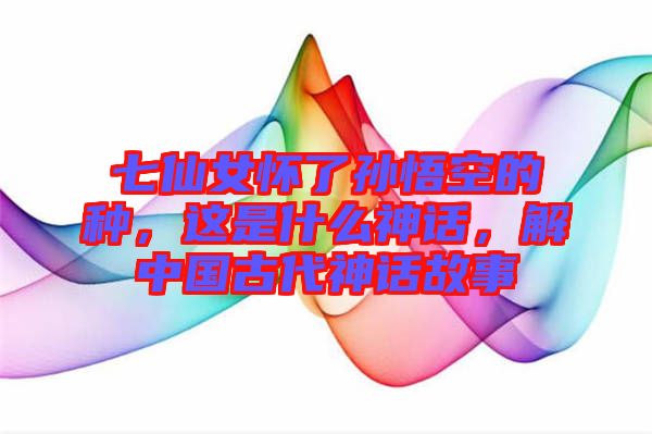 七仙女懷了孫悟空的種，這是什么神話(huà)，解中國(guó)古代神話(huà)故事