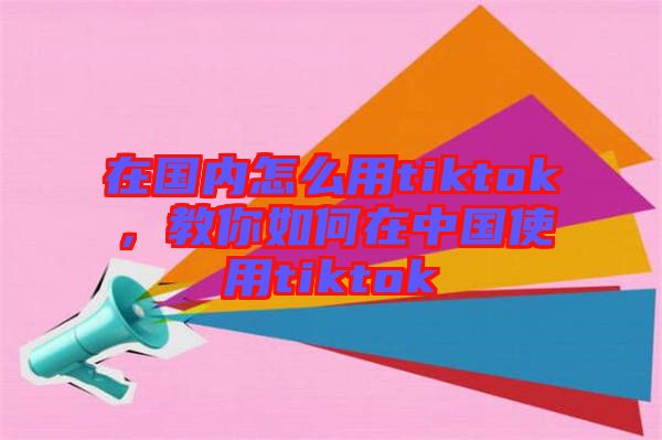 在國內(nèi)怎么用tiktok，教你如何在中國使用tiktok