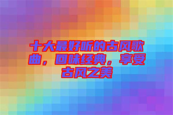 十大最好聽的古風(fēng)歌曲，回味經(jīng)典，享受古風(fēng)之美