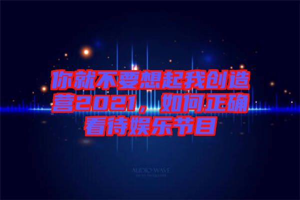 你就不要想起我創(chuàng)造營(yíng)2021，如何正確看待娛樂(lè)節(jié)目