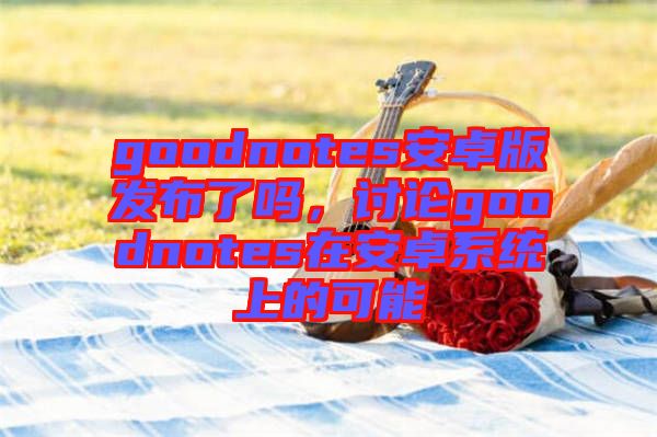 goodnotes安卓版發(fā)布了嗎，討論goodnotes在安卓系統(tǒng)上的可能