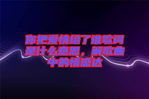 你把愛情給了誰歌詞是什么意思，解歌曲中的情感達(dá)