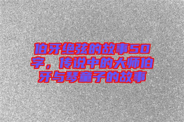 伯牙絕弦的故事50字，傳說中的大師伯牙與琴童子的故事