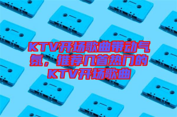 KTV開場歌曲帶動氣氛，推薦幾首熱門的KTV開場歌曲