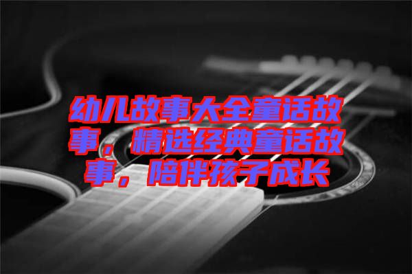 幼兒故事大全童話故事，精選經(jīng)典童話故事，陪伴孩子成長