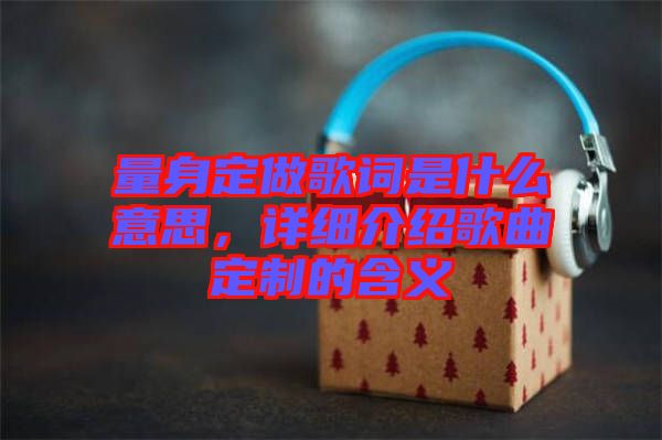 量身定做歌詞是什么意思，詳細介紹歌曲定制的含義