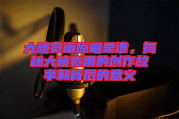 大碗寬面原唱是誰，揭秘大碗寬面的創(chuàng)作故事和背后的意義