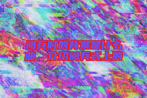 閱兵時(shí)的背景是什么曲，介紹閱兵式上的