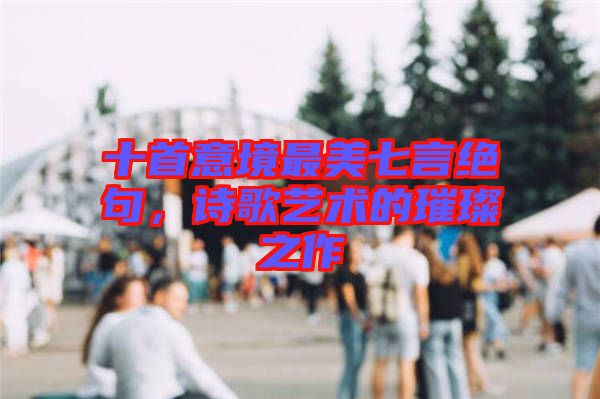 十首意境最美七言絕句，詩歌藝術(shù)的璀璨之作