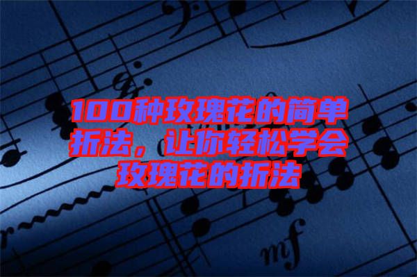 100種玫瑰花的簡(jiǎn)單折法，讓你輕松學(xué)會(huì)玫瑰花的折法