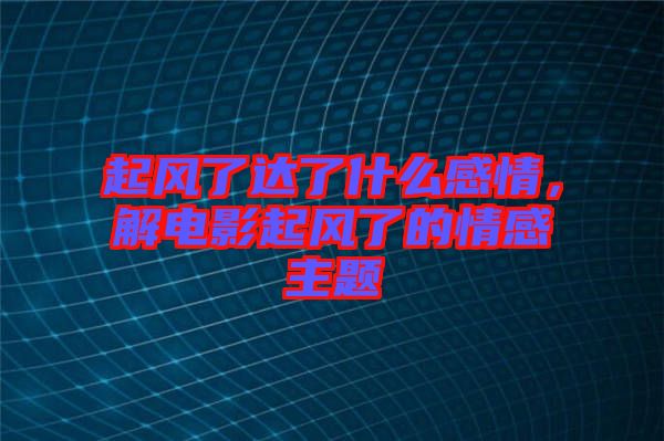 起風(fēng)了達(dá)了什么感情，解電影起風(fēng)了的情感主題