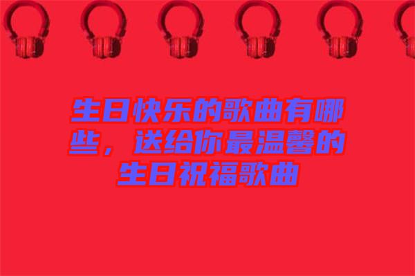 生日快樂的歌曲有哪些，送給你最溫馨的生日祝福歌曲