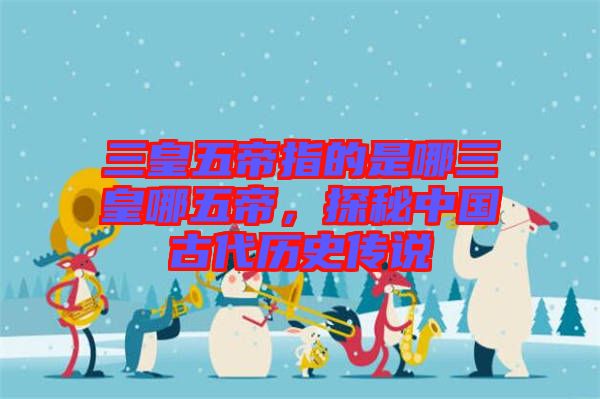 三皇五帝指的是哪三皇哪五帝，探秘中國古代歷史傳說