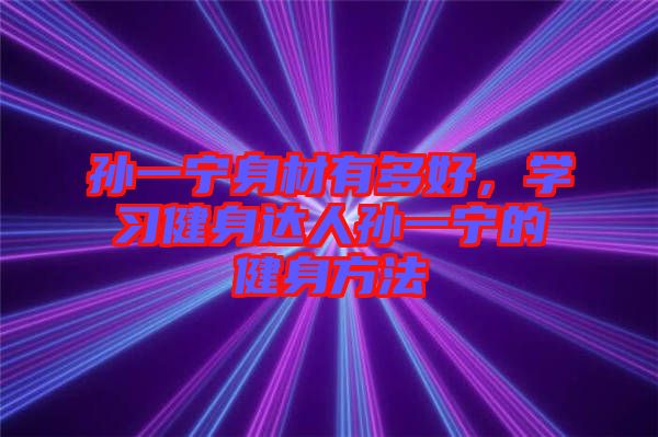 孫一寧身材有多好，學(xué)習(xí)健身達(dá)人孫一寧的健身方法