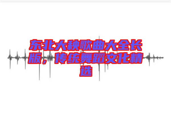 東北大秧歌曲大全長(zhǎng)版，傳統(tǒng)舞蹈文化精選