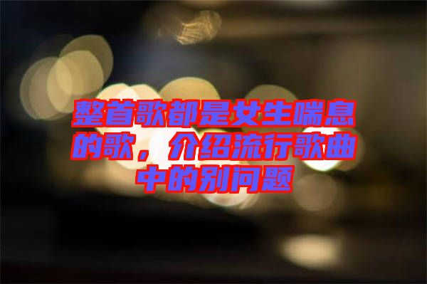 整首歌都是女生喘息的歌，介紹流行歌曲中的別問題