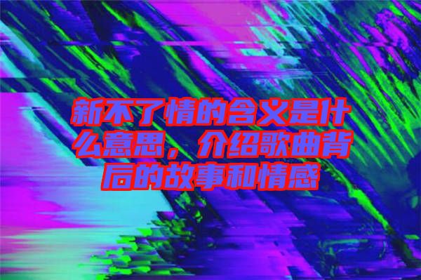 新不了情的含義是什么意思，介紹歌曲背后的故事和情感