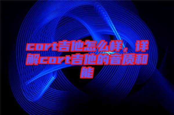 cort吉他怎么樣，詳解cort吉他的音質(zhì)和能