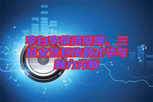 李白李榮浩俊凱，三位文藝巨佬的才華與魅力分析