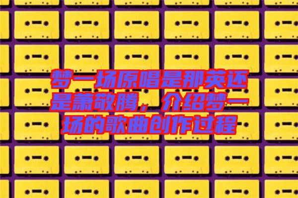 夢(mèng)一場(chǎng)原唱是那英還是蕭敬騰，介紹夢(mèng)一場(chǎng)的歌曲創(chuàng)作過(guò)程