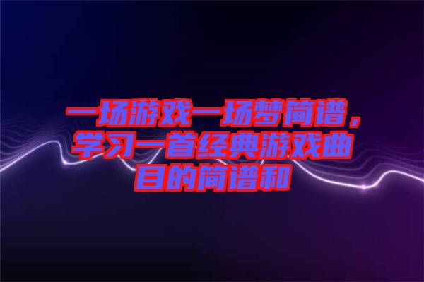 一場游戲一場夢簡譜，學(xué)習(xí)一首經(jīng)典游戲曲目的簡譜和