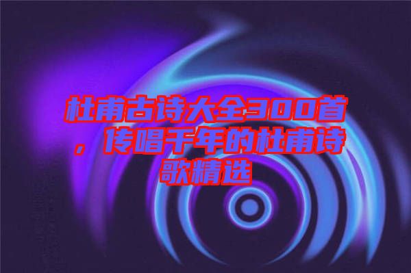 杜甫古詩大全300首，傳唱千年的杜甫詩歌精選