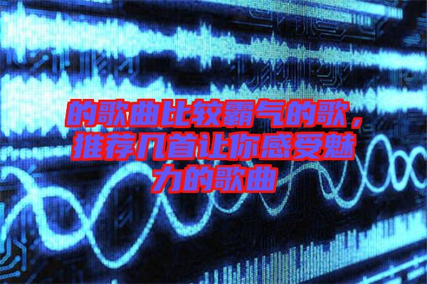 的歌曲比較霸氣的歌，推薦幾首讓你感受魅力的歌曲