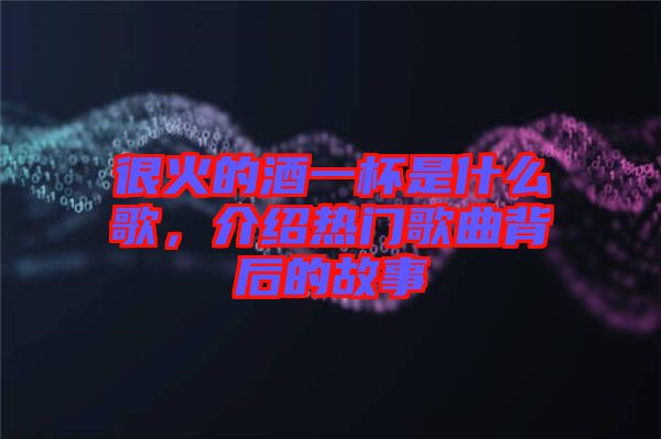 很火的酒一杯是什么歌，介紹熱門歌曲背后的故事