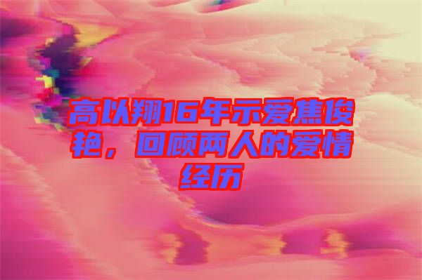 高以翔16年示愛(ài)焦俊艷，回顧兩人的愛(ài)情經(jīng)歷